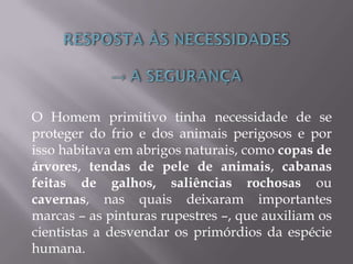 O Homem primitivo tinha necessidade de se
proteger do frio e dos animais perigosos e por
isso habitava em abrigos naturais, como copas de
árvores, tendas de pele de animais, cabanas
feitas de galhos, saliências rochosas ou
cavernas, nas quais deixaram importantes
marcas – as pinturas rupestres –, que auxiliam os
cientistas a desvendar os primórdios da espécie
humana.
 