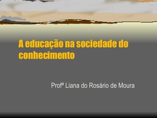 A educação na sociedade do conhecimento Profª Liana do Rosário de Moura 
