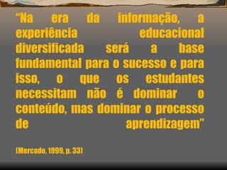 “ Na era da informação, a experiência educacional diversificada será a base fundamental para o sucesso e para isso, o que os estudantes necessitam não é dominar  o conteúdo, mas dominar o processo de aprendizagem”   (Mercado, 1999, p. 33) 