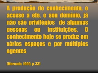 A produção do conhecimento, o acesso a ele, o seu domínio, já não são privilégios  de algumas pessoas ou instituições. O conhecimento hoje se produz em vários espaços e por múltiplos agentes (Mercado, 1999, p. 33) 