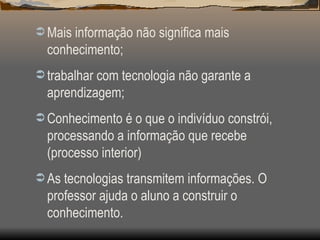 Mais informação não significa mais conhecimento; trabalhar com tecnologia não garante a aprendizagem; Conhecimento é o que o indivíduo constrói, processando a informação que recebe (processo interior) As tecnologias transmitem informações. O professor ajuda o aluno a construir o conhecimento. 