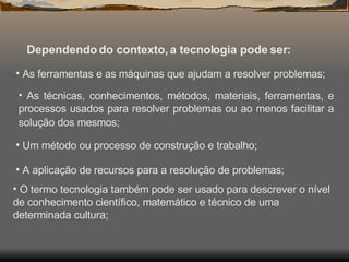 Dependendo do contexto, a tecnologia pode ser: As ferramentas e as máquinas que ajudam a resolver problemas;  As técnicas, conhecimentos, métodos, materiais, ferramentas, e processos usados para resolver problemas ou ao menos facilitar a solução dos mesmos;   Um método ou processo de construção e trabalho;  A aplicação de recursos para a resolução de problemas;  O termo tecnologia também pode ser usado para descrever o nível de conhecimento científico, matemático e técnico de uma determinada cultura;  
