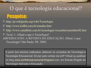 Pesquise: http://pt. wikipedia . org/wiki/Tecnologia http://www. kidbit .com. br/estudos . htm http://www. canalkids .com. br/tecnologia/vocesabia/setembro02 . htm Texto 1: Afinal o que é Tecnologia? ABCEDUCATIO: A REVISTA DA EDUCAÇÃO. Afinal: o que Tecnologia? São Paulo: SP, 2004. O que é tecnologia educacional? A partir dos estudos realizados, elaborar os conceitos de Tecnologia e Tecnologia Educacional. Enviar pelo correio da UnP Virtual ou publicar no blog  www. portfolioeducacional . blogspot .com , em Estudo Dirigido de Tecnologia Aplicada à Educação. 