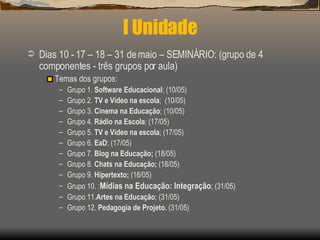 I Unidade Dias 10 - 17 – 18 – 31 de maio – SEMINÁRIO: (grupo de 4 componentes - três grupos por aula) Temas dos grupos: Grupo 1.  Software Educacional ; (10/05) Grupo 2.  TV e Vídeo na escola ;  (10/05) Grupo 3.  Cinema na Educação ; (10/05) Grupo 4.  Rádio na Escola ; (17/05) Grupo 5.  TV e Vídeo na escola ; (17/05) Grupo 6.  EaD ; (17/05) Grupo 7.  Blog na Educação;  (18/05) Grupo 8.  Chats na Educação;  (18/05) Grupo 9.  Hipertexto;  (18/05) Grupo 10. : Mídias na Educação: Integração ; (31/05) Grupo 11. Artes na Educação ; (31/05) Grupo 12.  Pedagogia de Projeto.  (31/05) 