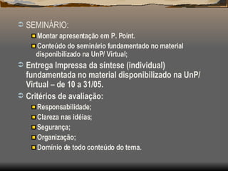 SEMINÁRIO: Montar apresentação em P. Point. Conteúdo do seminário fundamentado no material disponibilizado na UnP/ Virtual; Entrega Impressa da síntese (individual) fundamentada no material disponibilizado na UnP/ Virtual – de 10 a 31/05. Critérios de avaliação: Responsabilidade; Clareza nas idéias; Segurança; Organização; Domínio de todo conteúdo do tema.  