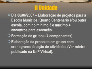 II Unidade Dia 06/06/2007   – Elaboração de projetos para a Escola Municipal Quarto Centenário e/ou outra escola, com no mínimo 3 e máximo 4 encontros para execução. Formação de grupos (4 componentes) Elaboração da proposta em grupo com cronograma de ação de atividades (Ver roteiro publicado na UnP/Virtual). 