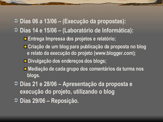 Dias 06 a 13/06 – (Execução da propostas): Dias 14 e 15/06 – (Laboratório de Informática): Entrega Impressa dos projetos e relatório; Criação de um blog para publicação da proposta no blog e relato da execução do projeto (www.blogger.com); Divulgação dos endereços dos blogs; Mediação de cada grupo dos comentários da turma nos blogs.  Dias 21 e 28/06 – Apresentação da proposta e execução do projeto, utilizando o blog Dias 29/06 – Reposição. 