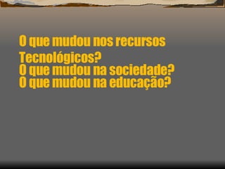 O que mudou nos recursos Tecnológicos? O que mudou na educação? O que mudou na sociedade? 