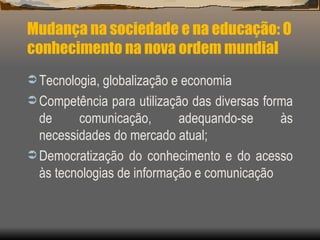 Mudança na sociedade e na educação: O conhecimento na nova ordem mundial Tecnologia, globalização e economia Competência para utilização das diversas forma de comunicação, adequando-se às necessidades do mercado atual; Democratização do conhecimento e do acesso às tecnologias de informação e comunicação 