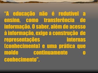 “ A educação não é redutível a ensino, como transferência de informação. O saber, além de acesso à informação, exige a construção  de representações internas (conhecimento) e uma prática que molde continuamente o conhecimento”.   