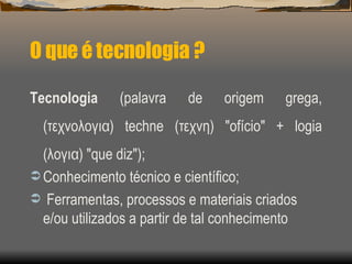 O que é tecnologia ? <ul><li>Tecnologia  (palavra de origem grega, (τεχνολογια) techne (τεχνη) &quot;ofício&quot; + logia ...