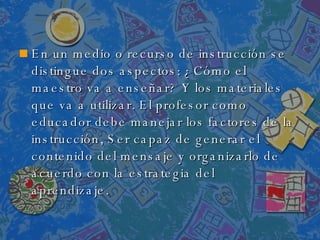 En un medio o recurso de instrucción se distingue dos aspectos: ¿Cómo el maestro va a enseñar? Y los materiales que va a utilizar. El profesor como educador debe manejar los factores de la instrucción, Ser capaz de generar el contenido del mensaje y organizarlo de acuerdo con la estrategia del aprendizaje. 