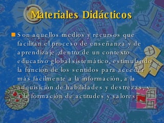 Materiales Didácticos   Son aquellos medios y recursos que facilitan el proceso de enseñanza y de aprendizaje.,dentro de un contexto educativo global sistemático, estimulando la función de los sentidos para acceder más fácilmente a la información, a la adquisición de habilidades y destrezas, y a la formación de actitudes y valores. 