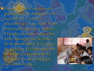 En un medio o recurso de instrucción se distingue dos aspectos: ¿Cómo el maestro va a enseñar? Y los materiales que va a utilizar. El profesor como educador debe manejar los factores de la instrucción, Ser capaz de generar el contenido del mensaje y organizarlo de acuerdo con la estrategia del aprendizaje . 