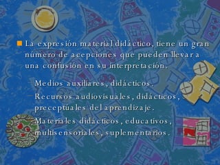 La expresión material didáctico, tiene un gran número de acepciones que pueden llevar a una confusión en su interpretación. . Medios auxiliares, didácticos.  Recursos audiovisuales, didácticos, preceptúales del aprendizaje.  Materiales didácticos, educativos, multisensoriales, suplementarios.   