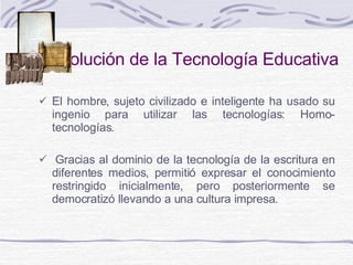 Evolución de la Tecnología Educativa El hombre, sujeto civilizado e inteligente ha usado su ingenio para utilizar las tecnologías: Homo-tecnologías.    Gracias al dominio de la tecnología de la escritura en diferentes medios ,  permitió expresar el conocimiento restringido inicialmente ,  pero posteriormente se democratizó llevando a una cultura impresa.  
