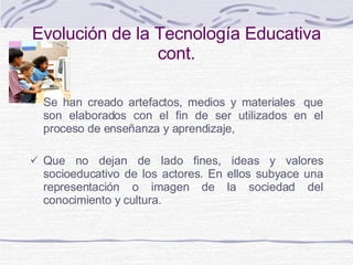 Evolución de la Tecnología Educativa  cont. Se han creado artefactos, medios y materiales    q ue  son elaborados con el fin de ser utilizados en el proceso de enseñanza y aprendizaje,  Que no dejan de lado  fines, ideas y valores socioeducativo de los actores . En ellos  subyace una representación o imagen de la sociedad del conocimiento y cultura.  