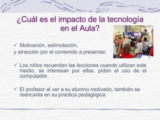 ¿ Cuál es el impacto de la tecnología en el Aula? M otivación, estimulación,  y  atracción por el contenido a presentar . Los niños recuerdan las lecciones cuando utilizan este medio, se interesan por ellas. piden el uso de el computador. E l profe sor  al ver a su alumno motivado, también se reencanta en su practica pedagógica . 
