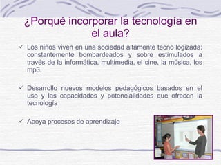 ¿ Porqué incorporar la tecnología en el aula? Los niños viven en una sociedad altamente tecno logizada: constantemente bombardeados y sobre estimulados a través de la informática, multimedia, el cine, la música, los mp3. Desarrollo nuevos modelos pedagógicos basados en el uso y las capacidades y potencialidades que ofrecen la tecnología Apoya procesos de aprendizaje 