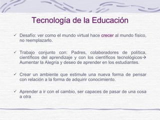 Tecnología de la Educación Desafío: ver como el mundo virtual hace  crecer  al mundo físico,  no reemplazarlo.   Trabajo conjunto con: Padres, colaboradores de política, científicos del aprendizaje y con los científicos tecnológicos    A umentar la Alegría y deseo de aprender  en los estudiantes. Crear un ambiente que estimule una nueva forma de pensar con relación a la forma de adquirir conocimiento.  A prender a ir con el cambio, ser capaces de pasar de una cosa a otra 