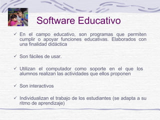 Software Educativo En el campo educativo,  son  programas que permiten cumplir o apoyar funciones educativas.  E laborados con una finalidad didáctica  Son fáciles de usar.  Utilizan el computador como soporte  en el que los  alumnos realizan las actividades que ellos proponen  Son interactivos Individualizan el trabajo de los estudiantes (se adapta a su ritmo de aprendizaje) 