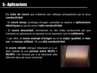 Els   tubs de coure  que s’obtenen són utilitzats principalment  per  la seva  conductivitat . ·  El  coure tenaç  (contingut d‘oxigen controlat) es destina a  aplicacions elèctriques  ja que és coure d' alta conductivitat .  ·  El  coure desoxidat , normalment no són d'alta conductivitat pel que s’empren en aplicacions on aquesta no és important, com la  caldereria .  · I per últim, el  coure exempt d'oxigen  és el de  major qualitat , el  més car  i el  menys utilitzat . Té una  alta conductivitat . 5.- Aplicacions El  coure càtode  obtingut mitjançant un o un altre mètode té una  puresa entre 99,9% i 99,99%  i és l'emprat per a la fabricació dels diferents tipus de coure comercial .  