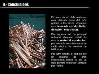 El coure és un dels materials més utilitzats arreu del món gràcies a les seves propietats com l’ elevada conductivitat de calor i electricitat . Per aquesta raó, la principal aplicació d’aquest metall és com a  material conductor , per exemple en la fabricació de cable elèctric, de televisió, de telèfon, etc.  Per altra banda, a part de ser un material de gran importància, també va ser un dels primers materials utilitzats per l’home. 6.- Conclusions 