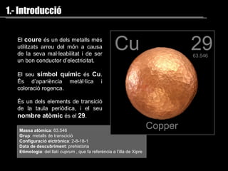 1.- Introducció El  coure   és  un dels metalls més utilit z ats  arreu del món  a causa de la seva mal·leabilitat i de ser un bon conductor d’electricitat. El seu  símbol químic   és   Cu . És d’apariència metàl·lica i coloració rogenca. É s un dels elements de transició de la taula periòdica, i el seu  nombre atòmic  és el  29 .   Massa atòmica : 63.546 Grup : metalls de transcició Configuració elctrònica : 2-8-18-1 Data de descubriment : prehistòria Etimologia : del llatí  cuprum  , que fa referència a l’illa de Xipre 