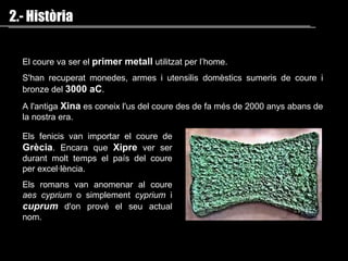 2.- Història El coure  va ser   el  primer metall  utilitzat per l’home. S'han recuperat monedes, armes i utensilis domèstics sumeris de coure i bronze del  3000 aC . A l'antiga   Xina   e s coneix l'us del coure des  de fa més de  2000 anys abans de la nostra era. Els fenicis van importar el coure de  Grècia . Encara  que   Xipre  ver ser  durant  molt temps el país del coure per excel·lència. E ls romans van anomenar al  coure   aes cyprium  o simplement  cyprium  i  cuprum  d'on prové el seu  actual  nom.    