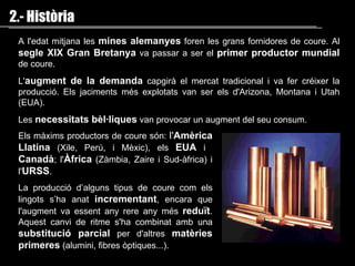 A l'edat mitjana les  mines alemanyes  foren les grans fornidores de coure. Al  segle XIX Gran Bretanya   va passar a ser  el  primer productor mundial   de coure . L' augment de la demanda   capgirà el mercat tradicional i  va fer  créixer la producció . Els jaciments més explotats van ser els  d'Arizona, Montana i Utah  (EUA) . Les  necessitats bèl·liques   van provocar un  augment del  seu  consum.  2.- Història Els màxims productors de coure són:  l ' Amèrica Llatina   ( Xile ,  Perú, i Mèxic ),  els  EUA  i  Canadà ;   l ' Àfrica   ( Zàmbia, Zaire i Sud-àfrica )  i l' URSS . La producció d’alguns tipus de coure com els lingots s’ha anat  incrementant , encara que l'augment va essent any rere any més  reduït . Aquest canvi de ritme s'ha combinat amb una  substitució parcial  per d'altres  matèries primeres  (alumini, fibres òptiques ... ) . 