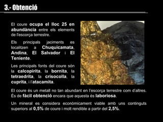 El coure  ocupa el lloc 25 en abundància  entre els elements de l'escorça terrestre.  Els principals jaciments es localitzen  a   Chuquicamata ,  Andina ,  El Salvador  i  El Teniente . Les principals fonts del coure són la  calcopirita ,  la  bornita , la  tetraedrita , la  crisocolla , la  cuprita , i l’ atacamita . El coure és un metall no tan abundant en l’escorça terrestre com d’altres. És de  fàcil obtenció  encara que aquesta és  laboriosa . Un mineral es considera econòmicament viable amb uns continguts superiors al  0,5%  de coure i molt rendible a partir del  2,5% .  3.- Obtenció 