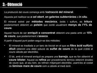 La producció del coure comença amb l' extracció del mineral . Aquesta pot realitzar-se  a cel obert ,  en galeries subterrànies  o  in situ . El mineral extret per  mètodes mecànics , òxids i sulfurs, es  tritura  posteriorment obtenint un  polsim  que conté usualment  menys de l'1% de coure .  Aquest haurà de ser  enriquit o concentrat  obtenint una pasta amb un  15% de coure , que posteriorment s' asseca .  A partir d'aquest punt poden seguir-se dos mètodes : 3.- Obtenció El mineral es trasllada a un tanc de lixiviat en el que es   filtra àcid sulfúric   diluït  obtenint una dèbil solució de  sulfat de coure  de la qual s'obté el coure càtode per  electròlisi . O bé, amb el mineral enriquit es prepara una  barreja , que es fon obtenint el  coure blister . Aquest es  refina  per procediments tèrmics obtenint ànodes de coure que, al seu torn, es refinen mitjançant  electròlisi , usant-los al costat de  làmines mare de coure  com a càtode al medi àcid.  