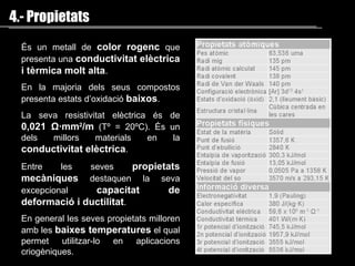 4.- Propietats És un metall de   color rogenc  que presenta una  conductivitat elèctrica   i tèrmica molt alta . En la majoria dels seus compostos presenta  estats d’oxidació  baixos . La seva resistivitat elèctrica és de  0,021  Ω ·mm 2 /m   (Tº = 20ºC). És un dels millors materials en la  conductivitat elèctrica . Entre les seves  propietats mecàniques  destaquen  la seva  excepcional  capacitat de deformació i  ductilitat .  En general les seves propietats milloren amb les  baixes temperatures  el qual permet utilitzar-lo en aplicacions  criogèniques .  