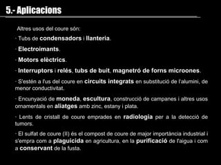 ·   Tubs de  condensadors  i  llanteria .  ·   Electroimants .  ·   M otors elèctrics .  ·   Interruptors  i  relés ,   tubs de buit ,  magnetró  de  forns microones .  ·   S'estén a l'us del coure en  circuits integrats  en substitució de l‘ alumini , de menor conductivitat.  ·   Encunyació de  moneda ,   escultura , construcció de campanes i altres usos ornamentals en  aliatges  amb  zinc ,  estany  i  plata .  ·   Lents de cristall de coure emprades en  radiologia  per a la detecció de tumors.  ·   El sulfat de coure (II) és el compost de coure de major importància industrial i s'empra com a  plaguicida  en  agricultura , en la  purificació  de l' aigua  i com a  conservant   de la  fusta . 5.- Aplicacions A ltres usos del coure són:  
