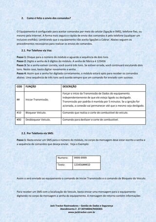 Jack Tracker Rastreadores – Gestão de Dados e Segurança
Atendimento.F. 27-30744004/9434303.
www.jacktracker.com.br
2. Como é feito o envio dos comandos?
O Equipamento é configurado para aceitar comandos por meio do celular (ligação e SMS), telefone fixo, ou
mesmo pela Internet. A forma mais segura e rápida de envio dos comandos é pelo telefone (qualquer um
inclusive orelhão). Lembrando que o equipamento não aceita ligações a Cobrar. Abaixo seguem os
procedimentos necessários para realizar os envios de comandos.
2.1. Por Telefone via Voz:
Passo 1: Disque para o número do módulo e aguarde a sequência de dois tons
Passo 2: Digite a senha de 6 dígitos do módulo. A senha de fábrica é 123456
Passo 3: Se a senha estiver correta, você ouvirá três tons. Se estiver errada, você continuará escutando dois
tons. Neste caso, basta digitar novamente a senha.
Passo 4: Assim que a senha for digitada corretamente, o módulo estará apto para receber os comandos
abaixo. Uma sequência de três tons será ouvida sempre que um comando for enviado com sucesso.
2.2. Por Telefonia via SMS:
Passo 1: Basta enviar um SMS para o número do módulo, no corpo da mensagem deve estar escrito a senha e
a sequência de comandos que deseja enviar. Veja o Exemplo:
Numero: 9999-9999
Texto: 123456###10
Assim o será enviado ao equipamento o comando de Iniciar Transmissão e o comando de Bloqueio do Veiculo.
Para receber um SMS com a localização do Veiculo, basta enviar uma mensagem para o equipamento
digitando no corpo da mensagem a senha do equipamento. A mensagem de retorno contém informações
COD FUNÇÃO DESCRIÇÃO
## Iniciar Transmissão.
Forçar o início da Transmissão de Dados do equipamento.
Independentemente de que ele esteja ligado ou desligado.
Transmissão por padrão é mantida por 5 minutos. Se a ignição for
acionada, a conexão vai permanecer até que o mesmo seja desligado.
#10 Bloquear Veículo. Comando que realiza o corte de combustível do veiculo.
#00 Desbloquear Veículo. Comando para desfazer o corte de combustível.
 