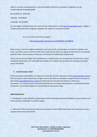 Jack Tracker Rastreadores – Gestão de Dados e Segurança
Atendimento.F. 27-30744004/9434303.
www.jacktracker.com.br
sobre os sensores do equipamento e duas informações referentes à Latitude e Longitude, que são
coordenadas de localização global.
Elas poderão vir separadas:
Latitude: -20.3358542
Longitude: -30.1225468
Se a mensagem recebida estiver com esse formato, basta acessar o site https://maps.google.com/ e digitar as
coordenadas da latitude e longitude separadas por vírgula no campo de consulta.
Ou em um Link no final da mensagem:
http://maps.google.com/maps?q=-20.3097680,-40.3498656
Basta acessar a internet e digitar exatamente como esta escrito na mensagem, ou ainda em celulares mais
novos, que tenha acesso a internet, basta clicar neste link que abrira um pagina da internet com a localização
exata de onde o veiculo estava na hora que o comando foi recebido pelo equipamento.
Essa é a forma de Localização mais confiável para o usuário, pois é um comando que visa informar o celular
solicitante diretamente, sem intermédio de conexão com internet nem servidores da empresa,é uma ação
quase instantânea.
3. Como funciona o Site?
O Site da empresa disponibiliza um mapa de consulta dos veículos rastreados no site www.jacktracker.com.br.
Para ter acesso o cliente precisa de um login e senha, que deve ser solicitado ao suporte técnico da empresa
pelo email suporte@jacktracker.com.brcaso haja interesse por parte do cliente em utilizar essa
ferramenta. Lá o usuário poderá acompanha praticamente em tempo real (enquanto o equipamento estiver
conectado e transmitindo dados) a movimentação do veiculo pelo mapa.
Ações Disponíveis:
1 - Localização no mapa quando o equipamento estiver conectado (transmitindo dados, os casos onde isso vai
ocorrer já foram explicados na primeira seção).
2 - Selecionar Trilhas recentes por onde o veiculo passou. Só terá trilhas disponíveis nos momentos em que o
equipamento esteve transmitindo.
 