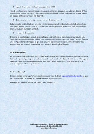 Jack Tracker Rastreadores – Gestão de Dados e Segurança
Atendimento.F. 27-30744004/9434303.
www.jacktracker.com.br
7. É possível rastrear o veículo em locais sem sinal GPRS?
Não. O veículo somente transmitirá para o site, quando estiver em locais com boa cobertura de sinal GPRS, e
quando entrar em área que possui cobertura automaticamente todo registro será resgatado, ou seja, mesmo
em área de sombra a informação não é perdida.
8. Quantos veículos eu consigo rastrear com um único rastreador?
Cada rastreador será instalado em um único veículo. Caso queira rastrear 2 veículos, solicite 2 rastreadores,
caso queira rastrear 3 veículos, solicite 3 rastreadores, e assim por diante. O rastreador pode ser transferido
de um veículo para outro com facilidade.
9. Em casos de Emergências:
O Sistema foi projetado para ser auto gerenciado pelo próprio cliente, se o cliente quiser que alguém seja
comunicado automaticamente via SMS em casos de emergência quando o botão de pânico é ativado, faremos
uma configuração no sistema para os que esses celulares recebam as mensagens. Em horário comercial a
empresa pode ser contatada para auxílio e suporte quanto à localização e bloqueio.
DICA DE SEGURANÇA:
Em suspeita de tentativa de roubo, nunca reagir. Saia do veiculo sem oferecer qualquer resistência ou ameaça.
Ao irem, busque abrigo, e faça os procedimentos de bloqueio e de localização, em horário comercial o suporte
da empresa pode auxiliar nos procedimentos. Ligue para a policia informando a situação, a descrição do
veículo e a posição informada pelo sistema.
Ainda com Dúvidas?
Entre em contato com o Suporte Técnico da Empresa por meio do Email: suporte@jacktracker.com.br ou ligue
para o número: (27) 3074-4004 ou (27) 9943-4303, ou faça-nos uma visita.
Endereço: Rua Frederico Ozanan, 721, Santa Teresa, Vitória – ES
 