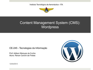 Instituto Tecnológico de Aeronáutica - ITA




             Content Management System (CMS):
                        Wordpress




CE-245 - Tecnologias da Informação

Prof. Adilson Marques da Cunha
Aluno: Renan Cavichi de Freitas



12/04/2012
 