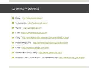 Quem usa Wordpress?


¤  Ebay - http://ebayinkblog.com/

¤  Techcrunch - http://techcrunch.com/

¤  Yahoo - http://ycorpblog.com/

¤  Ford - http://www.thefordstory.com/

¤  Sony - http://electronicsblog.sel.sony.com/sony/default.aspx

¤  People Magazine - http://stylenews.peoplestylewatch.com/

¤  CNN - http://business.blogs.cnn.com/

¤  General Electronic (GE) - http://www.gereports.com/

¤  Ministério da Cultura (Brasil Governo Federal) - http://www.cultura.gov.br/site/
 