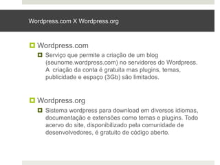 Wordpress.com X Wordpress.org



¤ Wordpress.com
  ¤  Serviço que permite a criação de um blog
      (seunome.wordpress.com) no servidores do Wordpress.
      A criação da conta é gratuita mas plugins, temas,
      publicidade e espaço (3Gb) são limitados.


¤ Wordpress.org
  ¤  Sistema wordpress para download em diversos idiomas,
      documentação e extensões como temas e plugins. Todo
      acervo do site, disponibilizado pela comunidade de
      desenvolvedores, é gratuito de código aberto.
 