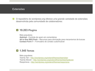 Extensões


¤  O repositório do wordpress.org oferece uma grande variedade de extensões
    desenvolvida pela comunidade de colaboradores:



   ¤  19.203 Plugins
       Mais populares:
       Askimet - Controle de spam em comentários
       All in One SEO Pack – Recursos para otimização para mecanismos de buscas
       Contact Form 7 – Formulário de contato customizável




   ¤  1.545 Temas
       Mais populares:
       Twenty Ten - http://wordpress.org/extend/themes/twentyten
       Twenty Eleven - http://wordpress.org/extend/themes/twentyeleven
       Responsive - http://wordpress.org/extend/themes/responsive
 