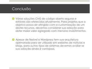 Conclusão

¤  Várias soluções CMS de código aberto seguras e
    estáveis são oferecidas atualmente. Para projetos que o
    objetivo possa ser atingido com a customização de um
    destes recursos, devemos considerar sua adoção para
    obter maior valor agregado com menores investimentos.


¤  Apesar de flexível o Wordpress tem sua arquitetura
    aprimorada para ser utilizado em websites de notícias e
    blogs, para outros tipos de sistemas devemos avaliar se
    sua adoção ainda é vantajosa.
 