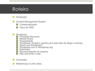 Roteiro
¤  Introdução

¤  Content Management System
    ¤  Contextualização
    ¤  Tipos de CMS


¤  Wordpress
    ¤  Principais Recursos
    ¤  Market Share
    ¤  Popularidade
    ¤  Wordpress, Drupal e Joomla para web sites de blogs e notícias.
    ¤  Quem usa Wordpress?
    ¤  Wordpress.com X Wordpress.org
    ¤  Extensões
    ¤  Recomendações do sistema
    ¤  Não reinvente a roda

¤  Conclusão
¤  Referências e Links Úteis
 
