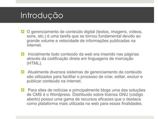 Introdução
¤  O gerenciamento de conteúdo digital (textos, imagens, vídeos,
    sons, etc.) é uma tarefa que se tornou fundamental devido ao
    grande volume e velocidade de informações publicadas na
    internet.

¤  Inicialmente todo conteúdo da web era inserido nas páginas
    através da codificação direta em linguagens de marcação
    (HTML).

¤  Atualmente diversos sistemas de gerenciamento de conteúdo
    são utilizados para facilitar o processo de criar, editar, excluir e
    publicar conteúdo na internet.

¤  Para sites de notícias e principalmente blogs uma das soluções
    de CMS é o Wordpress. Distribuido sobre licensa GNU (código
    aberto) possui uma gama de recursos eficazes que o destaca
    como plataforma mais utilizada na web para essas finalidades.
 
