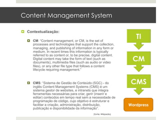 Content Management System

¤  Contextualização:

   ¤  CM: “Content management, or CM, is the set of
       processes and technologies that support the collection,
       managing, and publishing of information in any form or
       medium. In recent times this information is typically
       referred to as content or, to be precise, digital content.
       Digital content may take the form of text (such as
       documents), multimedia files (such as audio or video
       files), or any other file type that follows a content
       lifecycle requiring management.”



   ¤  CMS: “Sistema de Gestão de Conteúdo (SGC) - do
       inglês Content Management Systems (CMS) é um
       sistema gestor de websites, e intranets que integra
       ferramentas necessárias para criar, gerir (inserir e
       editar) conteúdos em tempo real sem a necessidade de
       programação de código, cujo objetivo é estruturar e
       facilitar a criação, administração, distribuição,               Wordpress
       publicação e disponibilidade da informação”.
                                                  (fonte: Wikipedia)
 