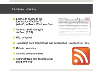 Principais Recursos


¤  Edição de conteúdo em
    formulários WYSIWYG.
    (What You See Is What You Get)

¤  Sistema de alimentação
    de Feed (RSS)

¤  URL amigável.

¤  Taxonomia para organização das publicações (Categorias e Tags)

¤  Galeria de mídias

¤  Sistema de comentários

¤  Administração com recursos Ajax
    (drag and drop)
 