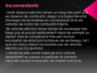 • Molts dissenys elèctrics tenen un rang més petit que
els dissenys de combustió, degut a la baixa densitat
d'energia de les bateries en comparació amb els
vehicles de motor de combustió interna.
•Els vehicles elèctrics tenen temps de recàrrega més
llargs que el procés relativament ràpid de reomplir un
dipòsit. Això és complicat a més per l'actual
escassetat de estacions públiques de recàrrega, tot i
que són força menys necessàries per als vehicles
elèctrics en l'ús quotidià.
•L'absència dels sorolls habituals d'un vehicle
aproximant-se suposa un perill per al vianants
cecs, els d'edat avançada i els d'edat molt jove.
 