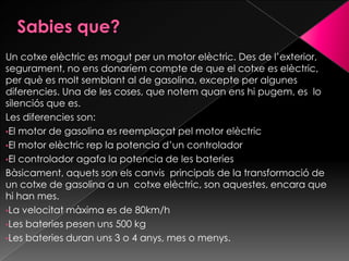 Un cotxe elèctric es mogut per un motor elèctric. Des de l’exterior,
segurament, no ens donaríem compte de que el cotxe es elèctric,
per què es molt semblant al de gasolina, excepte per algunes
diferencies. Una de les coses, que notem quan ens hi pugem, es lo
silenciós que es.
Les diferencies son:
•El motor de gasolina es reemplaçat pel motor elèctric
•El motor elèctric rep la potencia d’un controlador
•El controlador agafa la potencia de les bateries
Bàsicament, aquets son els canvis principals de la transformació de
un cotxe de gasolina a un cotxe elèctric, son aquestes, encara que
hi han mes.
•La velocitat màxima es de 80km/h
•Les bateries pesen uns 500 kg
•Les bateries duran uns 3 o 4 anys, mes o menys.
 