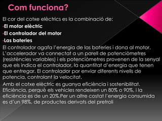 El cor del cotxe elèctrics es la combinació de:
•El motor elèctric
•El controlador del motor
•Las bateries
El controlador agafa l’energia de las bateries i dona al motor.
L’accelerador va connectat a un parell de potenciòmetres
(resistències variables) i els potenciòmetres provenen de la senyal
que els indica el controlador, la quantitat d’energia que tenen
que entregar. El controlador por enviar diferents nivells de
potencia, controlant la velocitat.
Amb el cotxe elèctric es guanya eficiència i sostenibilitat.
Eficiència, perquè els vehicles rendeixen un 80% o 90%, i la
eficiència es de un 20%.Per un altre costat l’energia consumida
es d’un 98%, de productes derivats del pretroli
 