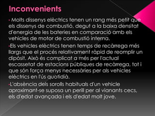 • Molts dissenys elèctrics tenen un rang més petit que
els dissenys de combustió, degut a la baixa densitat
d'energia de les bateries en comparació amb els
vehicles de motor de combustió interna.
•Els vehicles elèctrics tenen temps de recàrrega més
llargs que el procés relativament ràpid de reomplir un
dipòsit. Això és complicat a més per l'actual
escassetat de estacions públiques de recàrrega, tot i
que són força menys necessàries per als vehicles
elèctrics en l'ús quotidià.
•L'absència dels sorolls habituals d'un vehicle
aproximant-se suposa un perill per al vianants cecs,
els d'edat avançada i els d'edat molt jove.
 